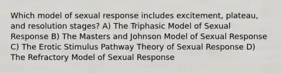 Which model of sexual response includes excitement, plateau, and resolution stages? A) The Triphasic Model of Sexual Response B) The Masters and Johnson Model of Sexual Response C) The Erotic Stimulus Pathway Theory of Sexual Response D) The Refractory Model of Sexual Response