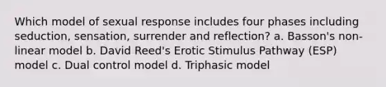 Which model of sexual response includes four phases including seduction, sensation, surrender and reflection? a. Basson's non-linear model b. David Reed's Erotic Stimulus Pathway (ESP) model c. Dual control model d. Triphasic model