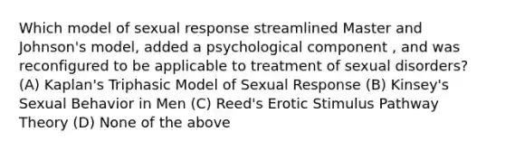 Which model of sexual response streamlined Master and Johnson's model, added a psychological component , and was reconfigured to be applicable to treatment of sexual disorders? (A) Kaplan's Triphasic Model of Sexual Response (B) Kinsey's Sexual Behavior in Men (C) Reed's Erotic Stimulus Pathway Theory (D) None of the above