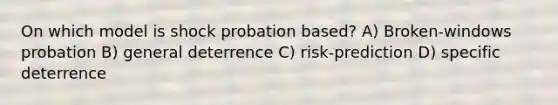 On which model is shock probation based? A) Broken-windows probation B) general deterrence C) risk-prediction D) specific deterrence