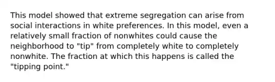 This model showed that extreme segregation can arise from social interactions in white preferences. In this model, even a relatively small fraction of nonwhites could cause the neighborhood to "tip" from completely white to completely nonwhite. The fraction at which this happens is called the "tipping point."