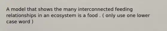 A model that shows the many interconnected feeding relationships in an ecosystem is a food . ( only use one lower case word )