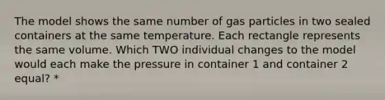 The model shows the same number of gas particles in two sealed containers at the same temperature. Each rectangle represents the same volume. Which TWO individual changes to the model would each make the pressure in container 1 and container 2 equal? *