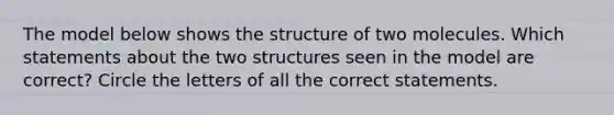 The model below shows the structure of two molecules. Which statements about the two structures seen in the model are correct? Circle the letters of all the correct statements.