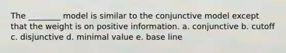 The ________ model is similar to the conjunctive model except that the weight is on positive information. a. conjunctive b. cutoff c. disjunctive d. minimal value e. base line