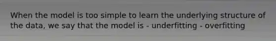 When the model is too simple to learn the underlying structure of the data, we say that the model is - underfitting - overfitting