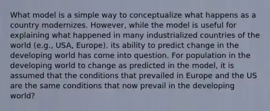 What model is a simple way to conceptualize what happens as a country modernizes. However, while the model is useful for explaining what happened in many industrialized countries of the world (e.g., USA, Europe), its ability to predict change in the developing world has come into question. For population in the developing world to change as predicted in the model, it is assumed that the conditions that prevailed in Europe and the US are the same conditions that now prevail in the developing world?