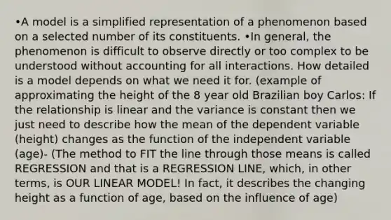 •A model is a simplified representation of a phenomenon based on a selected number of its constituents. •In general, the phenomenon is difficult to observe directly or too complex to be understood without accounting for all interactions. How detailed is a model depends on what we need it for. (example of approximating the height of the 8 year old Brazilian boy Carlos: If the relationship is linear and the variance is constant then we just need to describe how the mean of the dependent variable (height) changes as the function of the independent variable (age)- (The method to FIT the line through those means is called REGRESSION and that is a REGRESSION LINE, which, in other terms, is OUR LINEAR MODEL! In fact, it describes the changing height as a function of age, based on the influence of age)