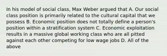 In his model of social class, Max Weber argued that A. Our social class position is primarily related to the cultural capital that we possess B. Economic position does not totally define a person's position within a stratification system C. Economic exploitation results in a massive global working class who are all pitted against each other competing for low wage jobs D. All of the above