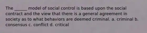 The ______ model of social control is based upon the social contract and the view that there is a general agreement in society as to what behaviors are deemed criminal. a. criminal b. consensus c. conflict d. critical