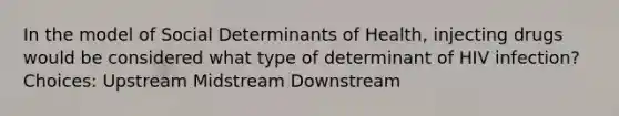 In the model of Social Determinants of Health, injecting drugs would be considered what type of determinant of HIV infection? Choices: Upstream Midstream Downstream