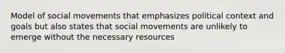 Model of social movements that emphasizes political context and goals but also states that social movements are unlikely to emerge without the necessary resources