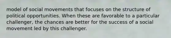 model of social movements that focuses on the structure of political opportunities. When these are favorable to a particular challenger, the chances are better for the success of a social movement led by this challenger.