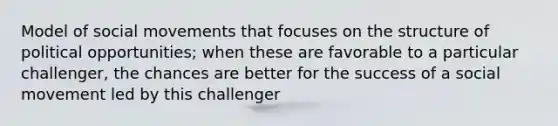 Model of social movements that focuses on the structure of political opportunities; when these are favorable to a particular challenger, the chances are better for the success of a social movement led by this challenger