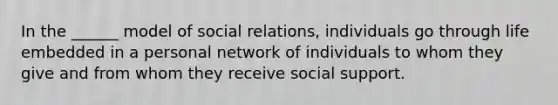 In the ______ model of social relations, individuals go through life embedded in a personal network of individuals to whom they give and from whom they receive social support.