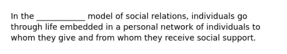 In the ____________ model of social relations, individuals go through life embedded in a personal network of individuals to whom they give and from whom they receive social support.