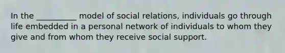 In the __________ model of social relations, individuals go through life embedded in a personal network of individuals to whom they give and from whom they receive social support.