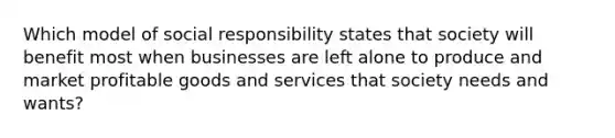 Which model of social responsibility states that society will benefit most when businesses are left alone to produce and market profitable goods and services that society needs and wants?