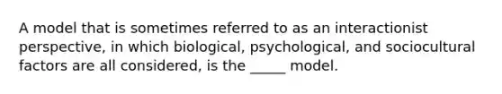 A model that is sometimes referred to as an interactionist perspective, in which biological, psychological, and sociocultural factors are all considered, is the _____ model.