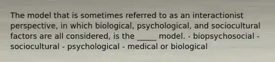 The model that is sometimes referred to as an interactionist perspective, in which biological, psychological, and sociocultural factors are all considered, is the _____ model. - biopsychosocial - sociocultural - psychological - medical or biological