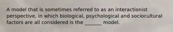 A model that is sometimes referred to as an interactionist perspective, in which biological, psychological and sociocultural factors are all considered is the _______ model.