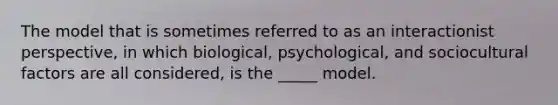 The model that is sometimes referred to as an interactionist perspective, in which biological, psychological, and sociocultural factors are all considered, is the _____ model.