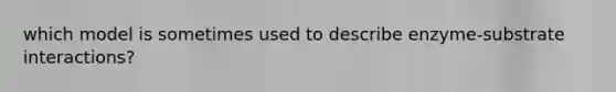 which model is sometimes used to describe enzyme-substrate interactions?