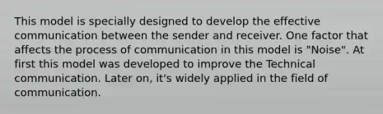 This model is specially designed to develop the effective communication between the sender and receiver. One factor that affects the process of communication in this model is "Noise". At first this model was developed to improve the Technical communication. Later on, it's widely applied in the field of communication.