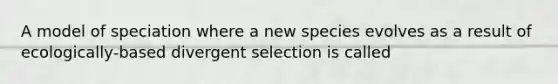 A model of speciation where a new species evolves as a result of ecologically-based divergent selection is called
