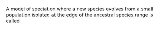 A model of speciation where a new species evolves from a small population isolated at the edge of the ancestral species range is called