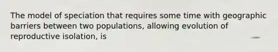 The model of speciation that requires some time with geographic barriers between two populations, allowing evolution of reproductive isolation, is