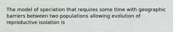 The model of speciation that requires some time with geographic barriers between two populations allowing evolution of reproductive isolation is