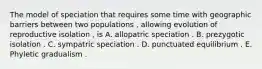 The model of speciation that requires some time with geographic barriers between two populations , allowing evolution of reproductive isolation , is A. allopatric speciation . B. prezygotic isolation . C. sympatric speciation . D. punctuated equilibrium . E. Phyletic gradualism .