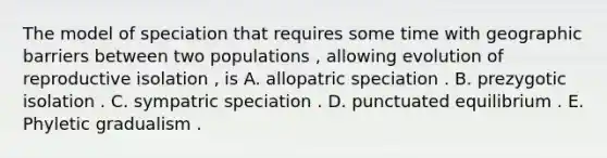 The model of speciation that requires some time with geographic barriers between two populations , allowing evolution of reproductive isolation , is A. allopatric speciation . B. prezygotic isolation . C. sympatric speciation . D. punctuated equilibrium . E. Phyletic gradualism .