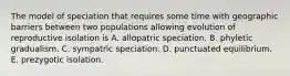 The model of speciation that requires some time with geographic barriers between two populations allowing evolution of reproductive isolation is A. allopatric speciation. B. phyletic gradualism. C. sympatric speciation. D. punctuated equilibrium. E. prezygotic isolation.