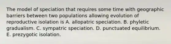 The model of speciation that requires some time with geographic barriers between two populations allowing evolution of reproductive isolation is A. allopatric speciation. B. phyletic gradualism. C. sympatric speciation. D. punctuated equilibrium. E. prezygotic isolation.