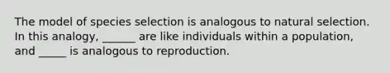 The model of species selection is analogous to natural selection. In this analogy, ______ are like individuals within a population, and _____ is analogous to reproduction.