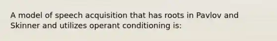 A model of speech acquisition that has roots in Pavlov and Skinner and utilizes operant conditioning is: