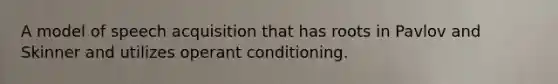 A model of speech acquisition that has roots in Pavlov and Skinner and utilizes operant conditioning.