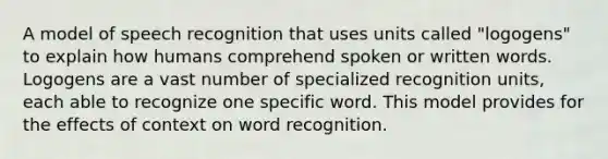 A model of speech recognition that uses units called "logogens" to explain how humans comprehend spoken or written words. Logogens are a vast number of specialized recognition units, each able to recognize one specific word. This model provides for the effects of context on word recognition.