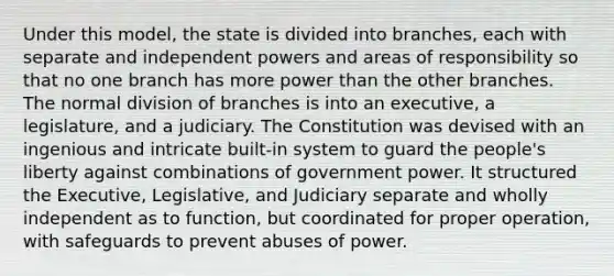 Under this model, the state is divided into branches, each with separate and independent powers and areas of responsibility so that no one branch has more power than the other branches. The normal division of branches is into an executive, a legislature, and a judiciary. The Constitution was devised with an ingenious and intricate built-in system to guard the people's liberty against combinations of government power. It structured the Executive, Legislative, and Judiciary separate and wholly independent as to function, but coordinated for proper operation, with safeguards to prevent abuses of power.