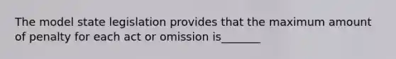 The model state legislation provides that the maximum amount of penalty for each act or omission is_______