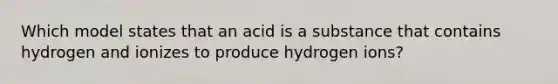 Which model states that an acid is a substance that contains hydrogen and ionizes to produce hydrogen ions?