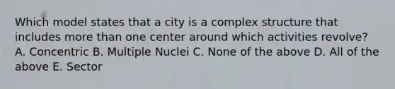 Which model states that a city is a complex structure that includes more than one center around which activities revolve? A. Concentric B. Multiple Nuclei C. None of the above D. All of the above E. Sector