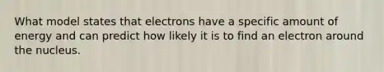 What model states that electrons have a specific amount of energy and can predict how likely it is to find an electron around the nucleus.