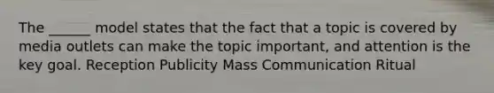 The ______ model states that the fact that a topic is covered by media outlets can make the topic important, and attention is the key goal. Reception Publicity Mass Communication Ritual