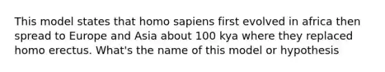 This model states that homo sapiens first evolved in africa then spread to Europe and Asia about 100 kya where they replaced homo erectus. What's the name of this model or hypothesis