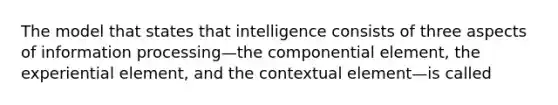 The model that states that intelligence consists of three aspects of information processing—the componential element, the experiential element, and the contextual element—is called