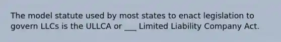 The model statute used by most states to enact legislation to govern LLCs is the ULLCA or ___ Limited Liability Company Act.