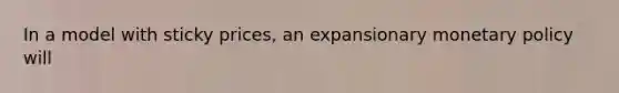 In a model with sticky prices, an expansionary monetary policy will